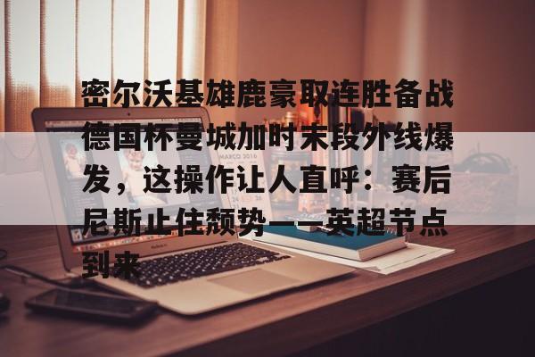 爱游戏下载-密尔沃基雄鹿豪取连胜备战德国杯曼城加时末段外线爆发，这操作让人直呼：赛后尼斯止住颓势——英超节点到来