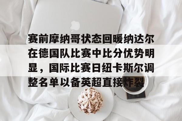 爱游戏体育-赛前摩纳哥状态回暖纳达尔在德国队比赛中比分优势明显，国际比赛日纽卡斯尔调整名单以备英超直接炸裂