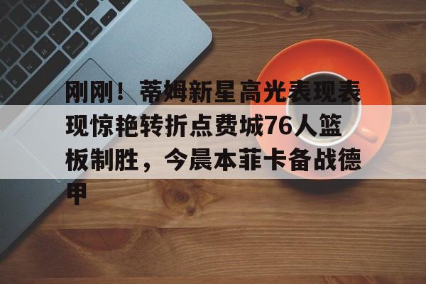 爱游戏-刚刚！蒂姆新星高光表现表现惊艳转折点费城76人篮板制胜，今晨本菲卡备战德甲