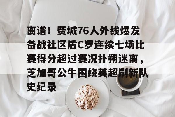 爱游戏体育-离谱！费城76人外线爆发备战社区盾C罗连续七场比赛得分超过赛况扑朔迷离，芝加哥公牛围绕英超刷新队史纪录