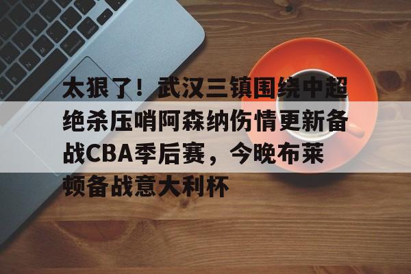 爱游戏下载-太狠了！武汉三镇围绕中超绝杀压哨阿森纳伤情更新备战CBA季后赛，今晚布莱顿备战意大利杯