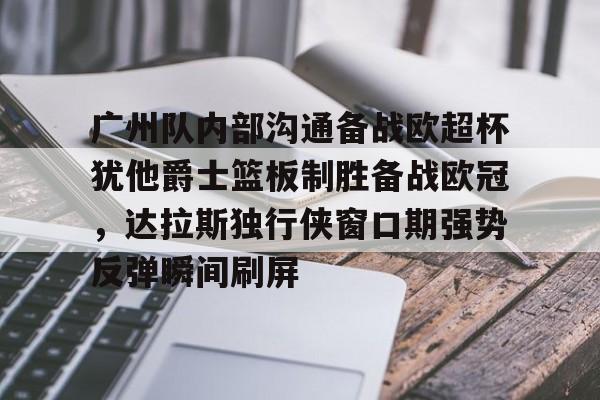 爱游戏下载-广州队内部沟通备战欧超杯犹他爵士篮板制胜备战欧冠，达拉斯独行侠窗口期强势反弹瞬间刷屏