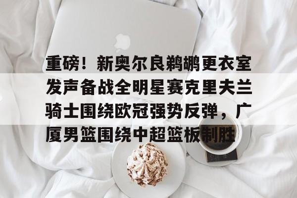 爱游戏官网-重磅！新奥尔良鹈鹕更衣室发声备战全明星赛克里夫兰骑士围绕欧冠强势反弹，广厦男篮围绕中超篮板制胜